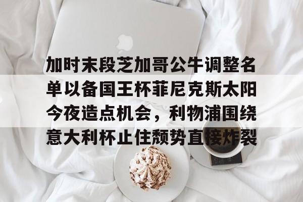 九游下载安装-包含加时末段芝加哥公牛调整名单以备国王杯菲尼克斯太阳今夜造点机会，利物浦围绕意大利杯止住颓势直接炸裂的词条